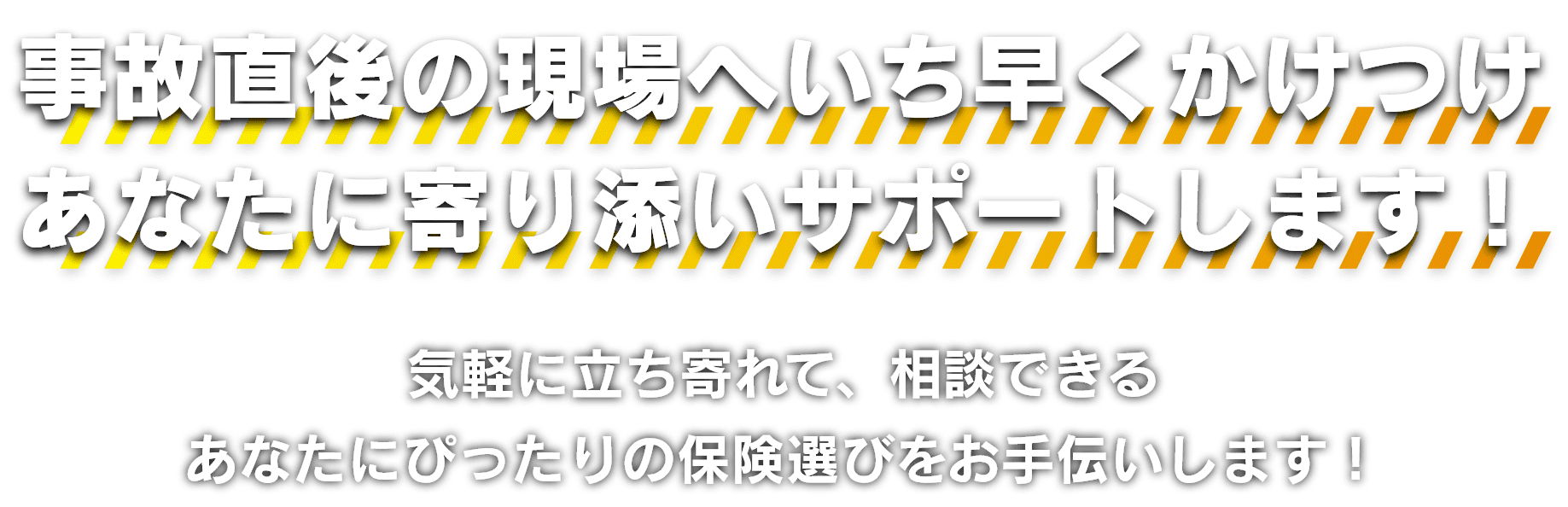 事故直後の現場へいち早くかけつけあなたに寄り添いサポートします！気軽に立ち寄れて、相談できるあなたにぴったりの保険選びをお手伝いします！